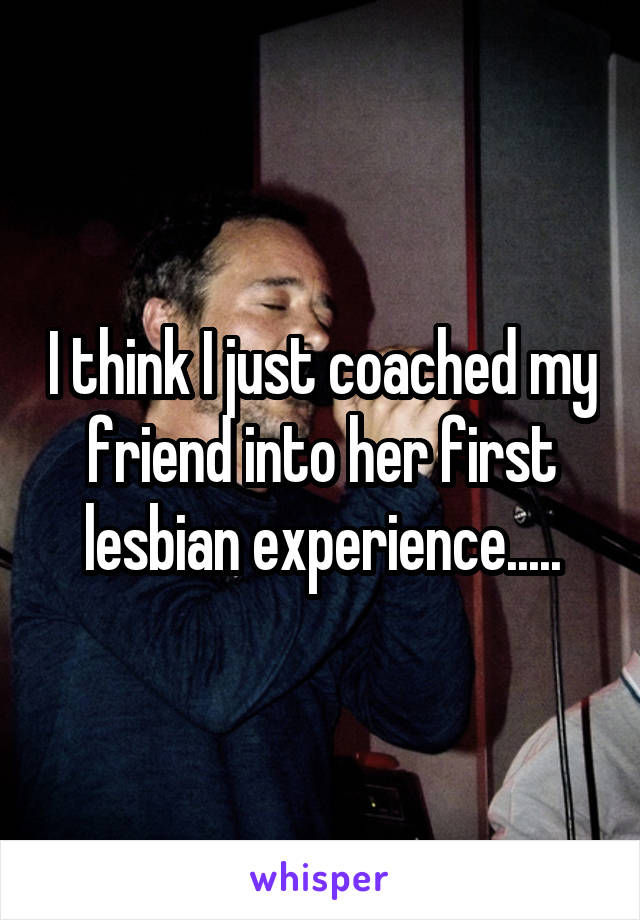 I think I just coached my friend into her first lesbian experience.....