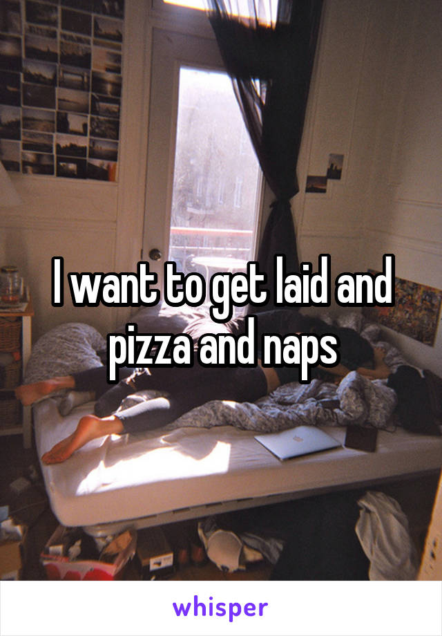 I want to get laid and pizza and naps