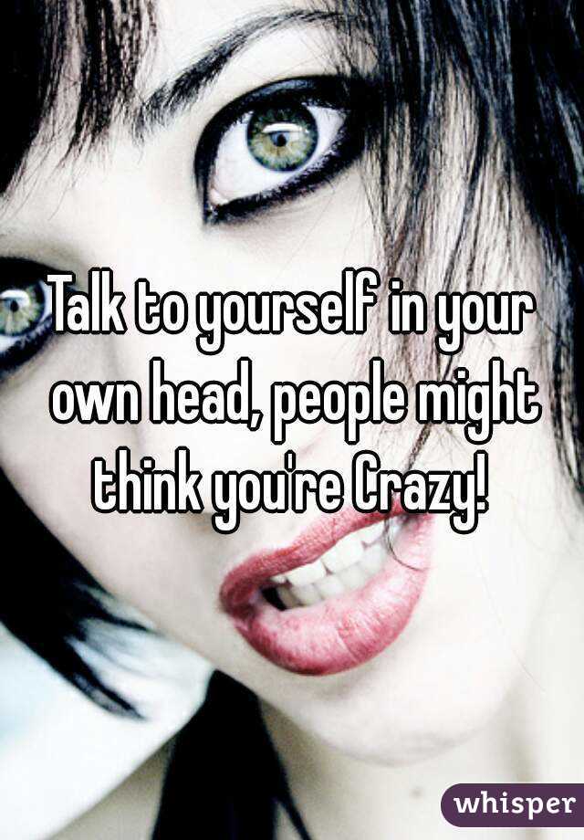 Talk to yourself in your own head, people might think you're Crazy! 