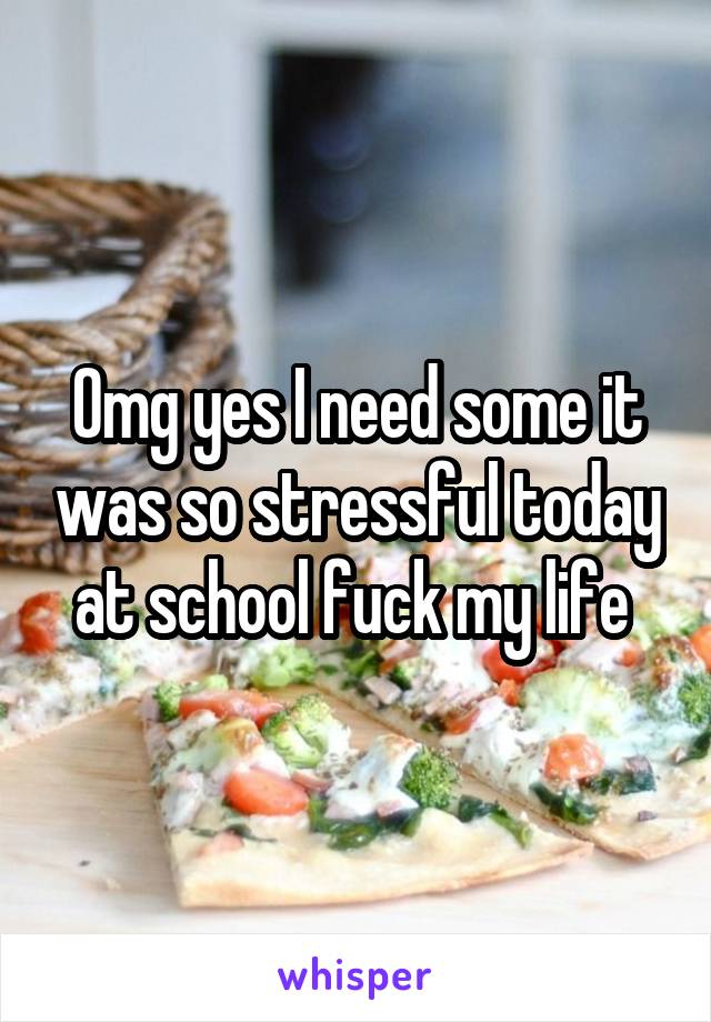 Omg yes I need some it was so stressful today at school fuck my life 