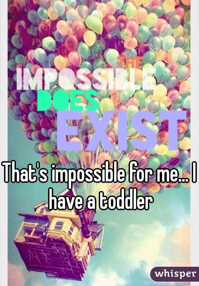 That's impossible for me... I have a toddler