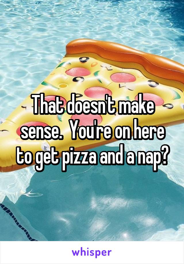 That doesn't make sense.  You're on here to get pizza and a nap?