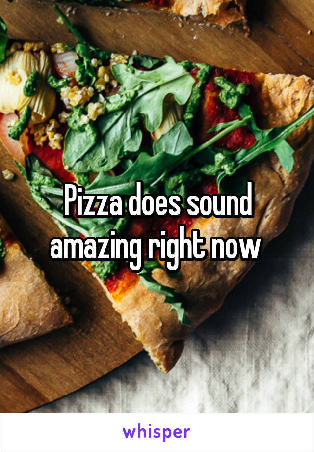 Pizza does sound amazing right now 