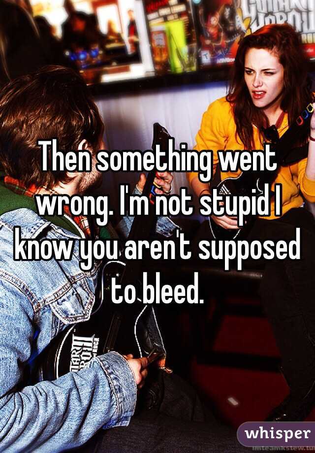 Then something went wrong. I'm not stupid I know you aren't supposed to bleed. 