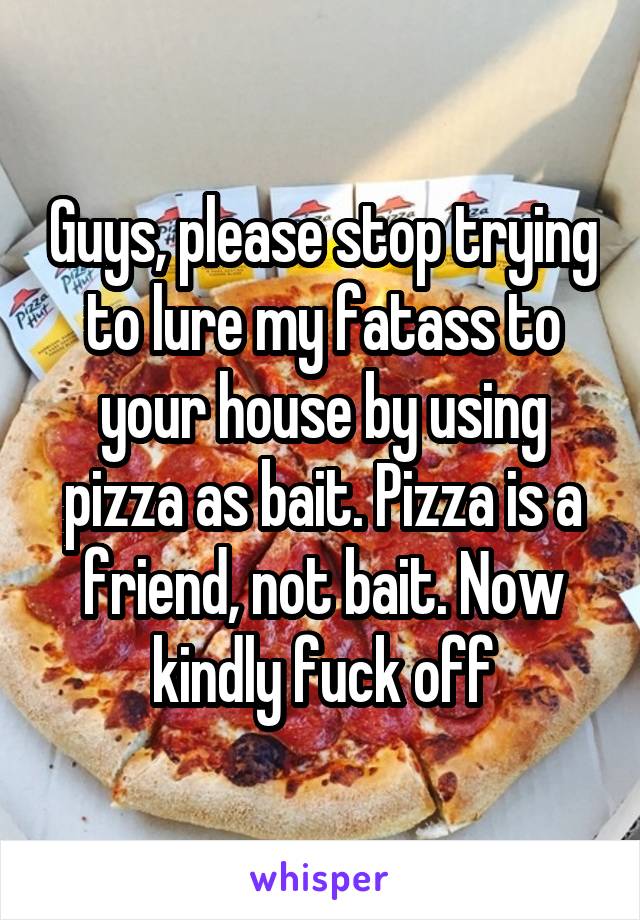 Guys, please stop trying to lure my fatass to your house by using pizza as bait. Pizza is a friend, not bait. Now kindly fuck off