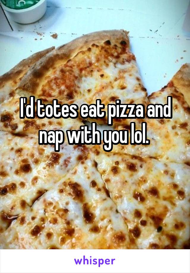 I'd totes eat pizza and nap with you lol. 
