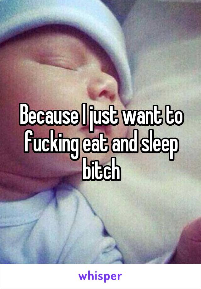 Because I just want to fucking eat and sleep bitch