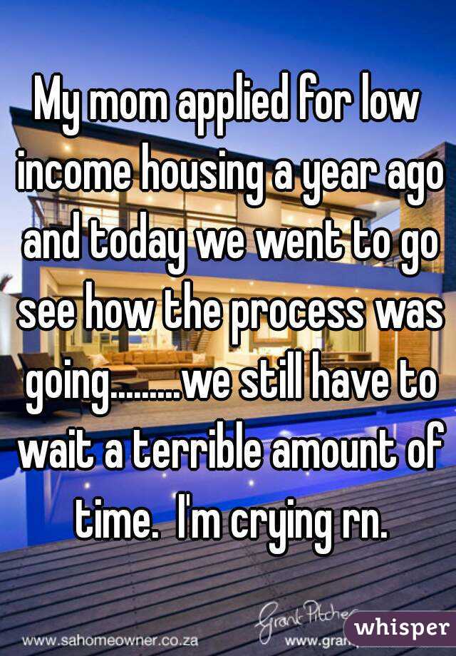 My mom applied for low income housing a year ago and today we went to go see how the process was going.........we still have to wait a terrible amount of time.  I'm crying rn.