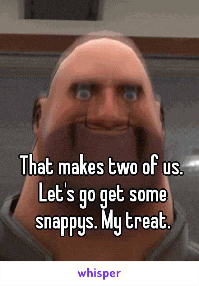 That makes two of us. Let's go get some snappys. My treat.