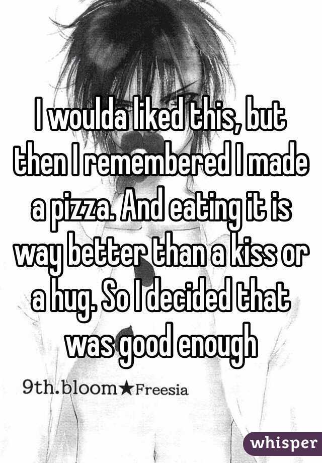 I woulda liked this, but then I remembered I made a pizza. And eating it is way better than a kiss or a hug. So I decided that was good enough 