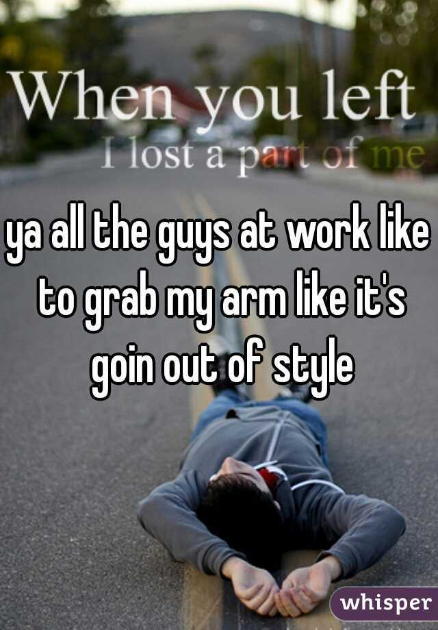 ya all the guys at work like to grab my arm like it's goin out of style