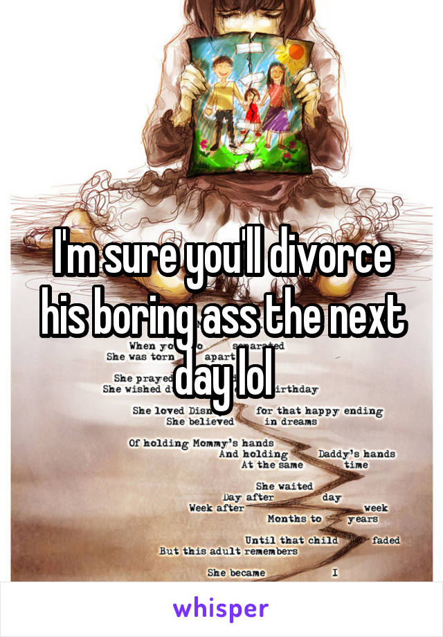 I'm sure you'll divorce his boring ass the next day lol