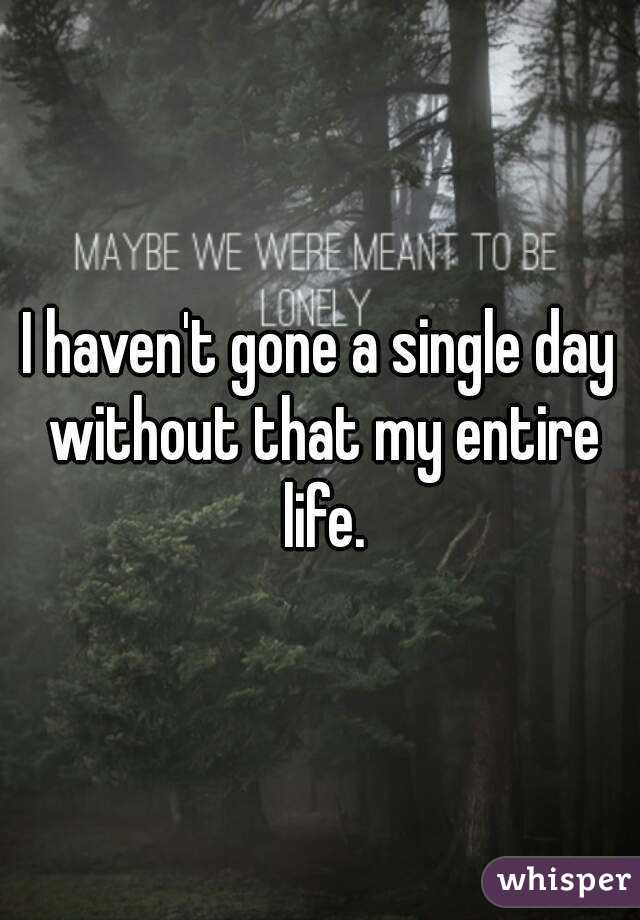 I haven't gone a single day without that my entire life.