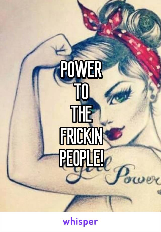 POWER
TO
THE
FRICKIN
PEOPLE!