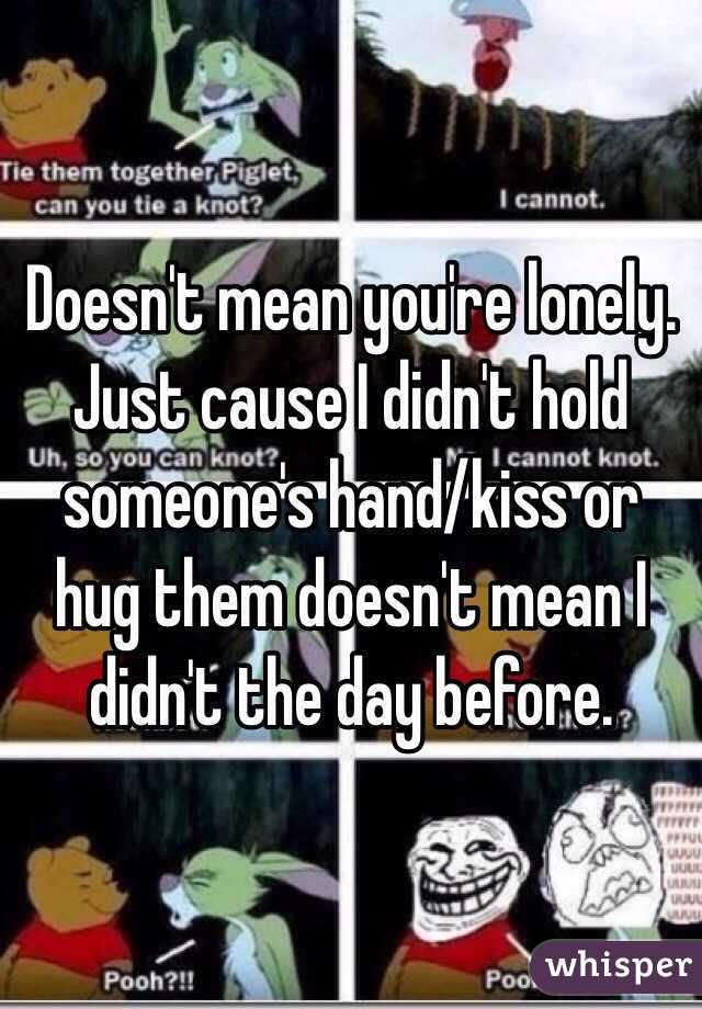 Doesn't mean you're lonely. Just cause I didn't hold someone's hand/kiss or hug them doesn't mean I didn't the day before. 