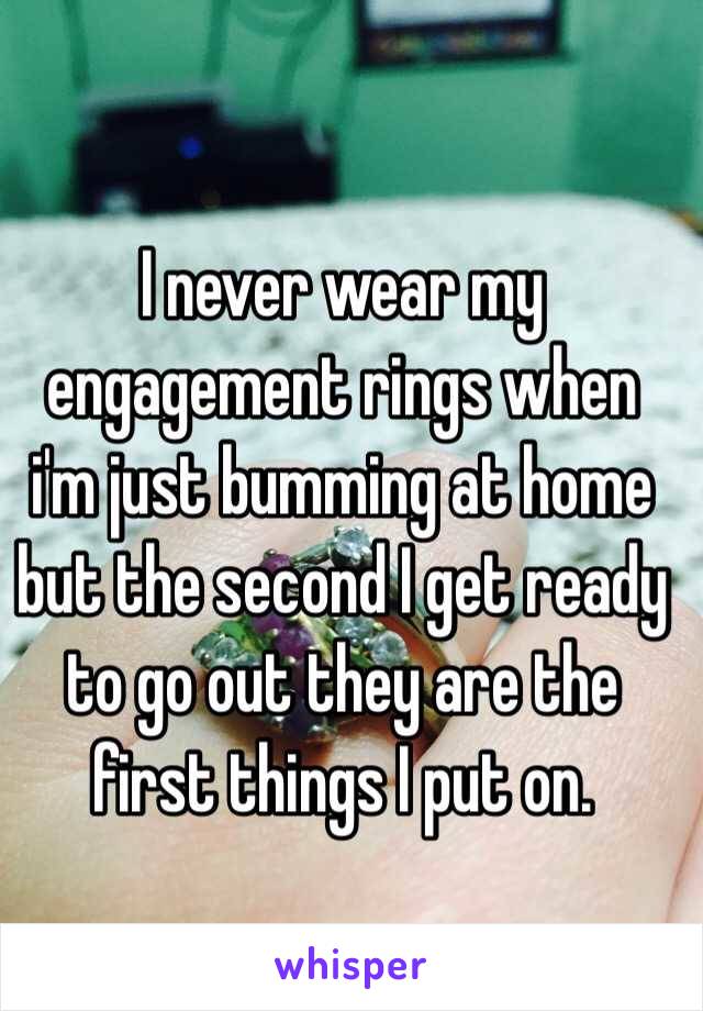 I never wear my engagement rings when i'm just bumming at home but the second I get ready to go out they are the first things I put on.