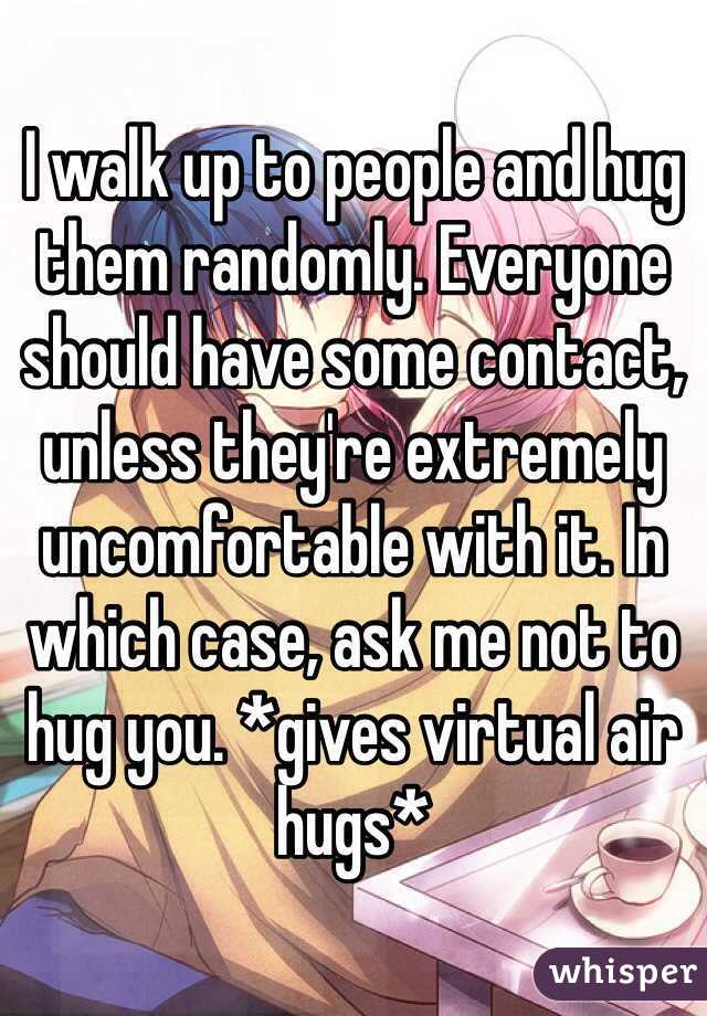 I walk up to people and hug them randomly. Everyone should have some contact, unless they're extremely uncomfortable with it. In which case, ask me not to hug you. *gives virtual air hugs*