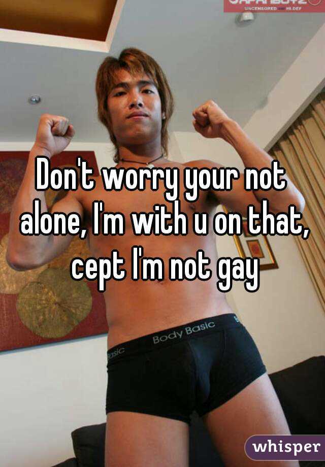 Don't worry your not alone, I'm with u on that, cept I'm not gay