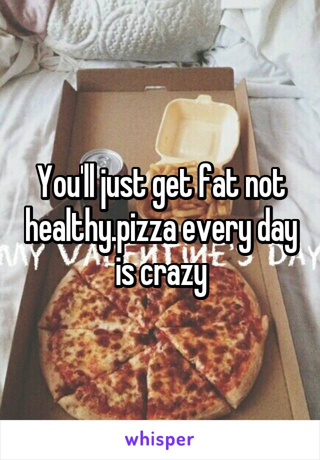 You'll just get fat not healthy.pizza every day is crazy