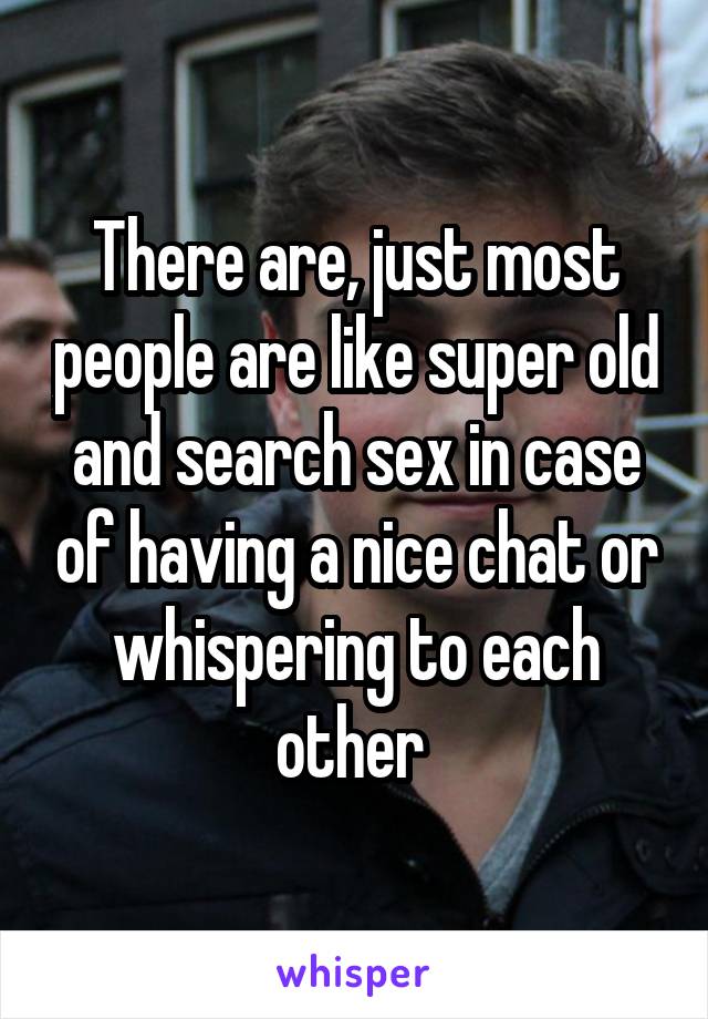 There are, just most people are like super old and search sex in case of having a nice chat or whispering to each other 