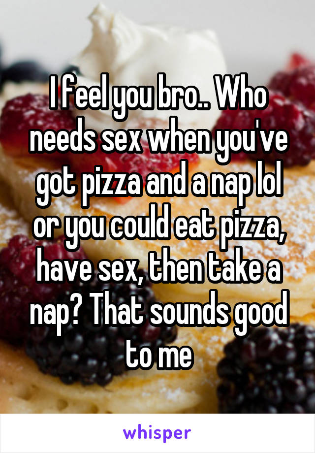 I feel you bro.. Who needs sex when you've got pizza and a nap lol or you could eat pizza, have sex, then take a nap? That sounds good to me