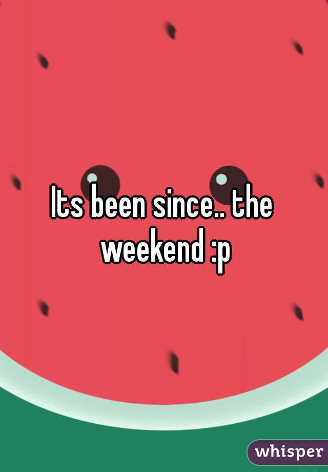 Its been since.. the weekend :p