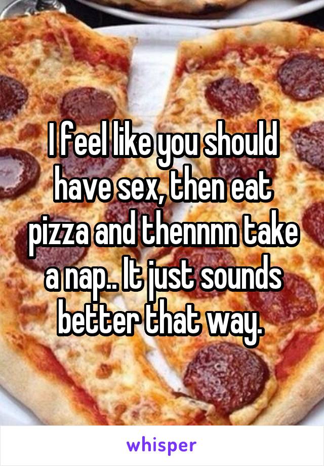 I feel like you should have sex, then eat pizza and thennnn take a nap.. It just sounds better that way. 