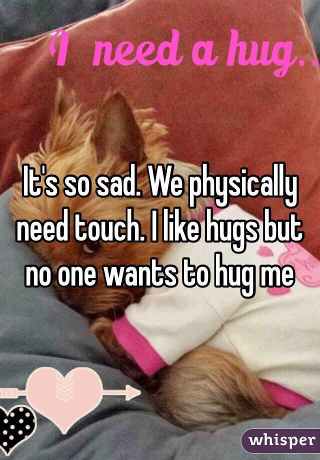 It's so sad. We physically need touch. I like hugs but no one wants to hug me