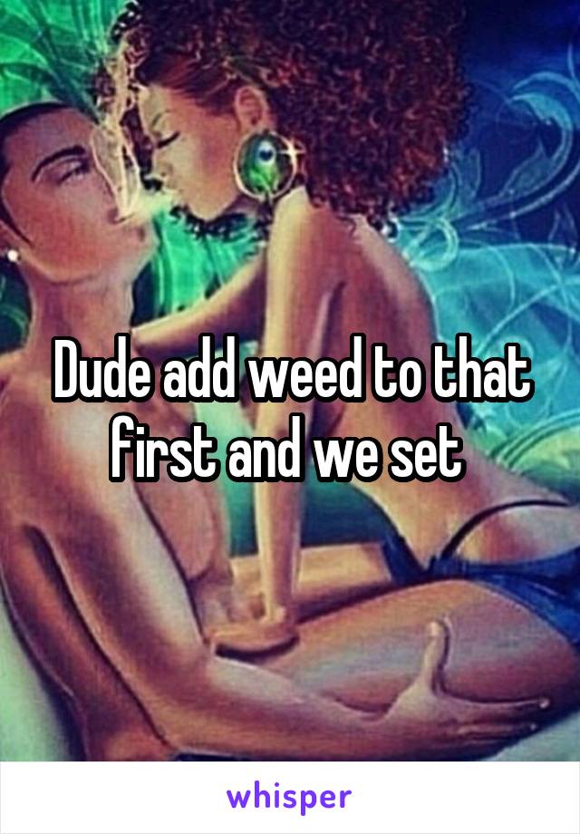 Dude add weed to that first and we set 