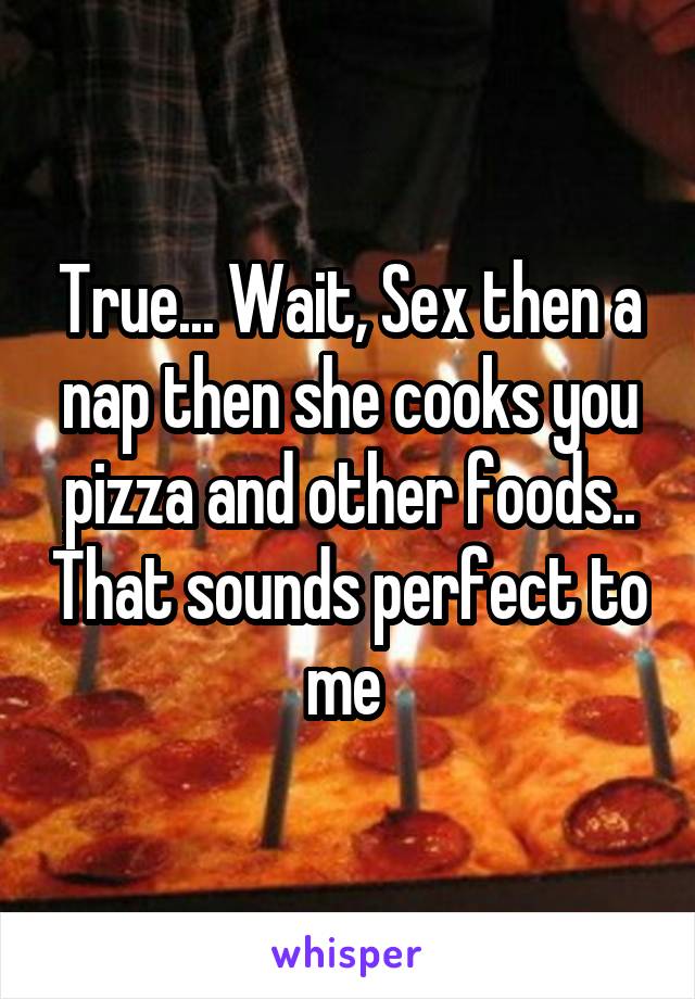 True... Wait, Sex then a nap then she cooks you pizza and other foods.. That sounds perfect to me 