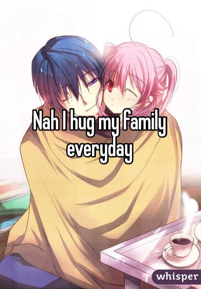 Nah I hug my family everyday 