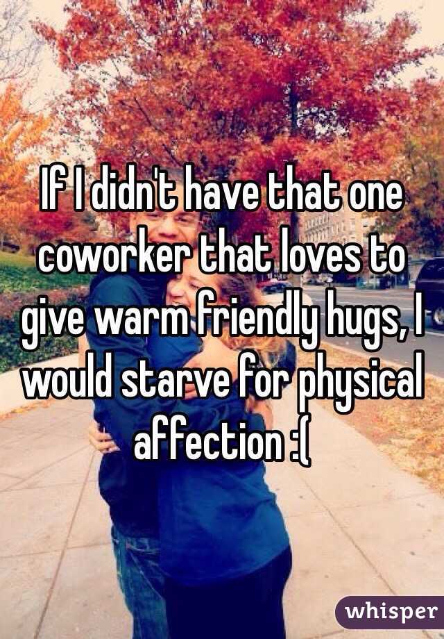 If I didn't have that one coworker that loves to give warm friendly hugs, I would starve for physical affection :(