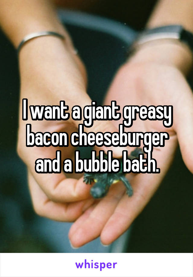 I want a giant greasy bacon cheeseburger and a bubble bath.