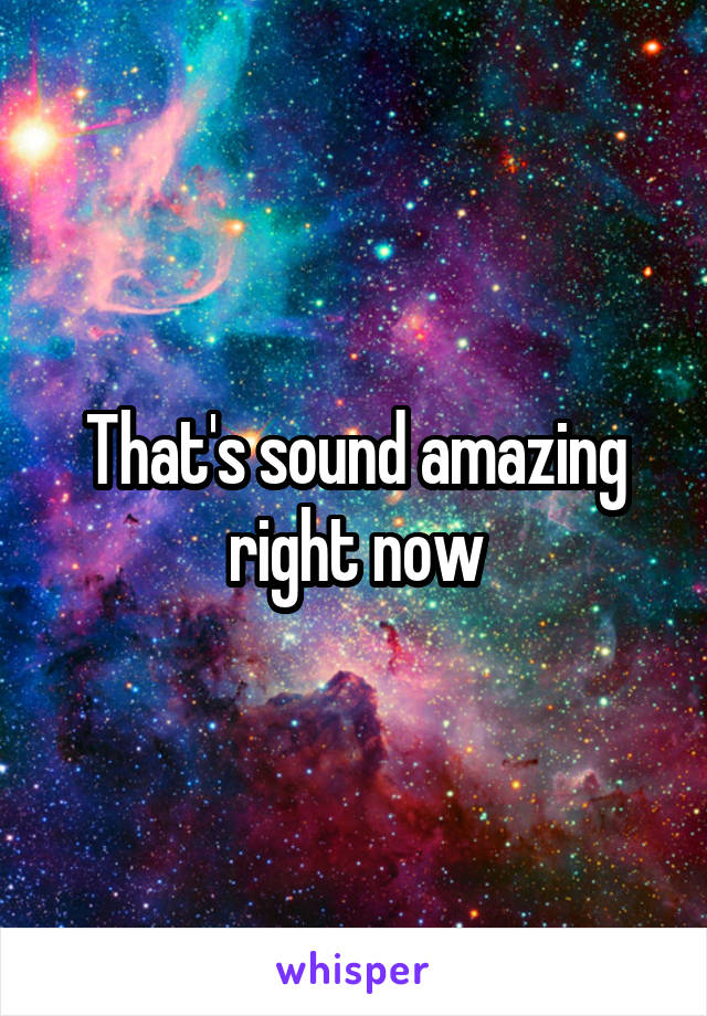 That's sound amazing right now