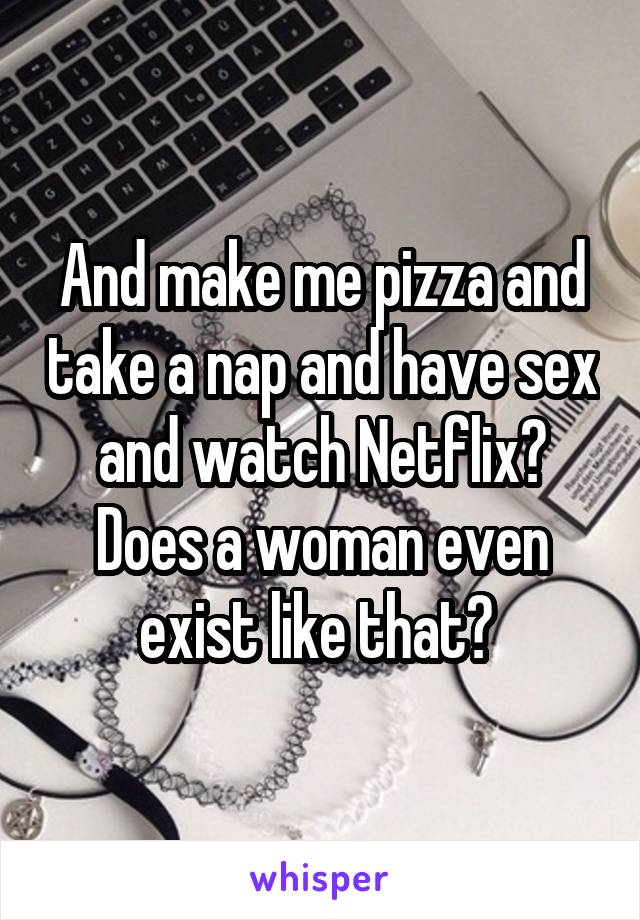 And make me pizza and take a nap and have sex and watch Netflix? Does a woman even exist like that? 