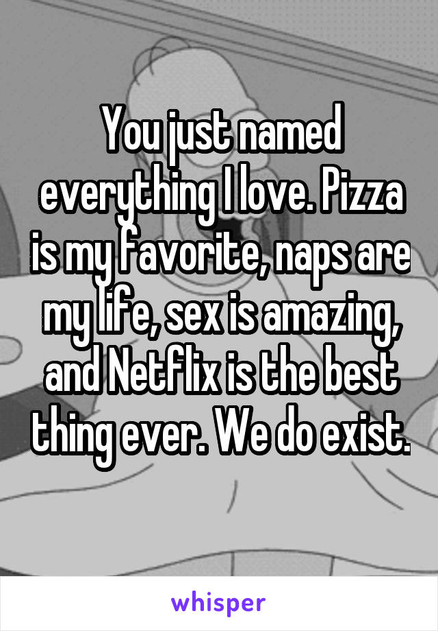 You just named everything I love. Pizza is my favorite, naps are my life, sex is amazing, and Netflix is the best thing ever. We do exist. 