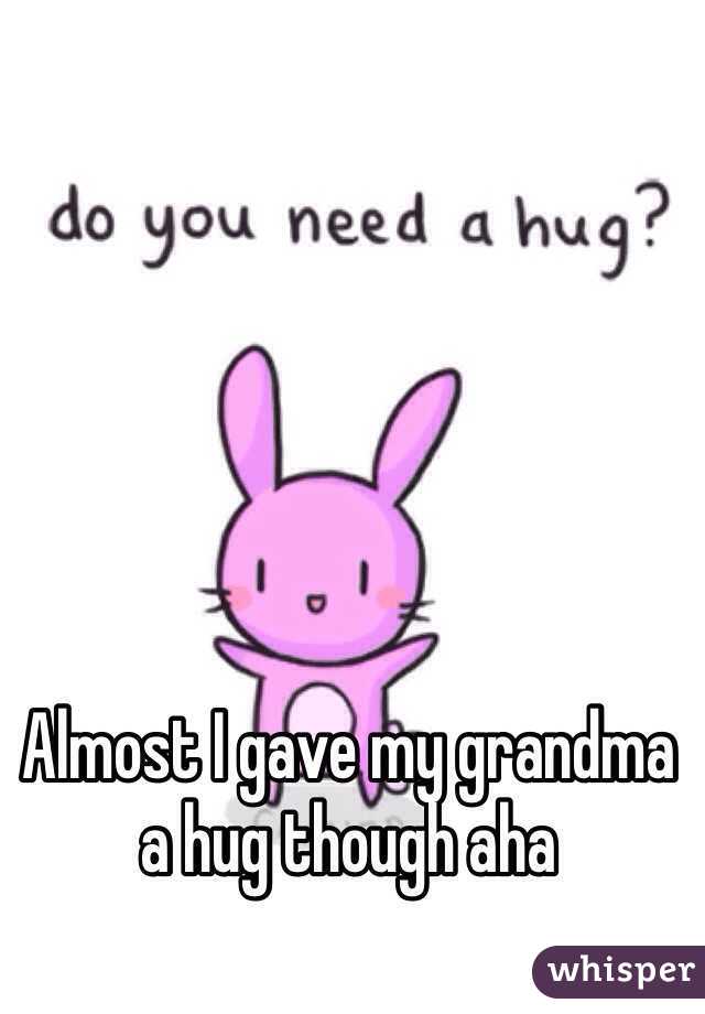 Almost I gave my grandma a hug though aha