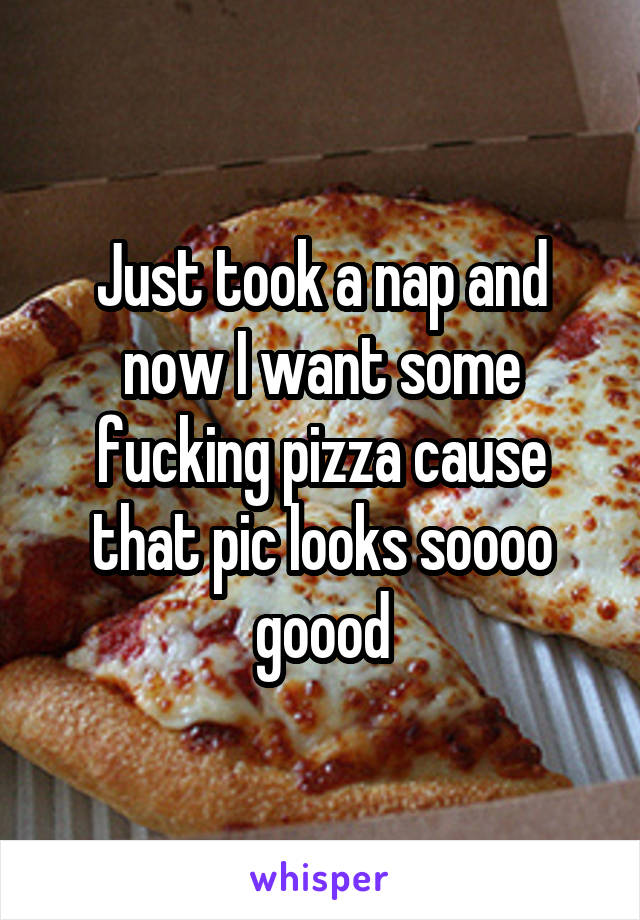 Just took a nap and now I want some fucking pizza cause that pic looks soooo goood