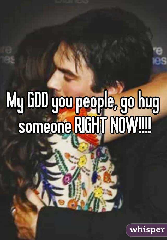 My GOD you people, go hug someone RIGHT NOW!!!!