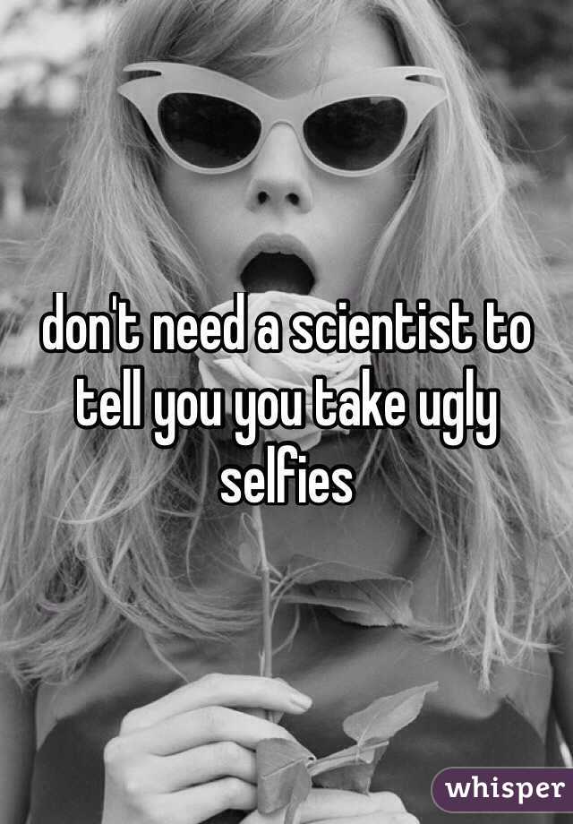 don't need a scientist to tell you you take ugly selfies
