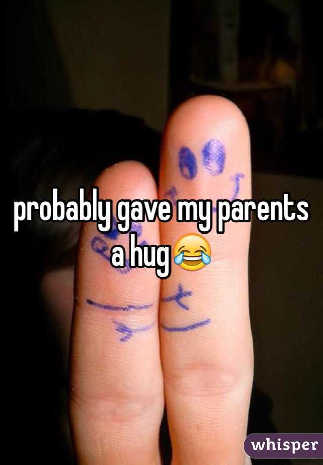 probably gave my parents a hug😂