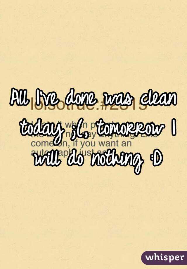 All I've done was clean today ;(, tomorrow I will do nothing :D