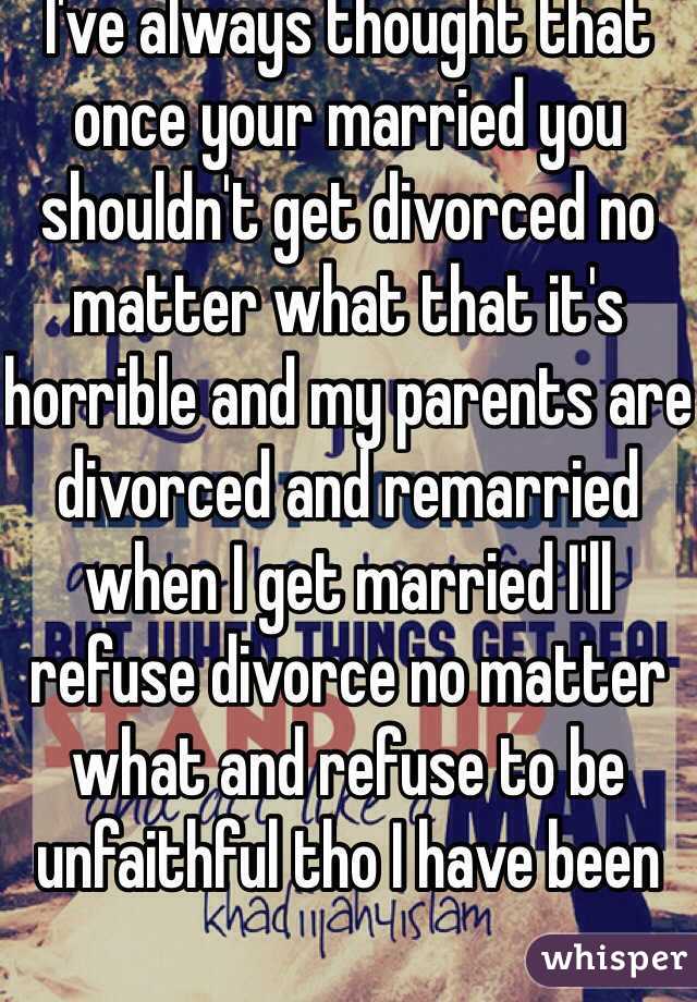 I've always thought that once your married you shouldn't get divorced no matter what that it's horrible and my parents are divorced and remarried when I get married I'll refuse divorce no matter what and refuse to be unfaithful tho I have been