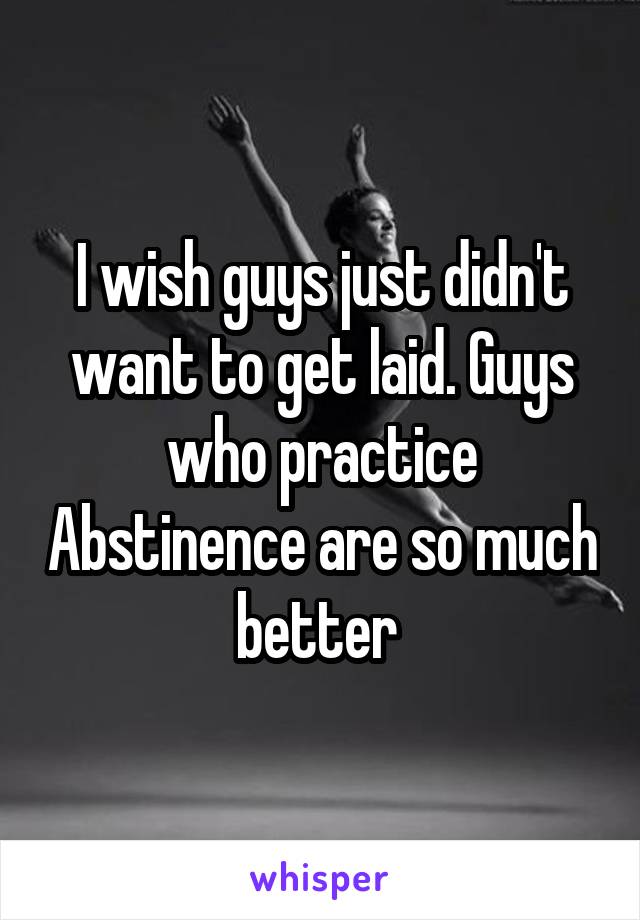 I wish guys just didn't want to get laid. Guys who practice Abstinence are so much better 