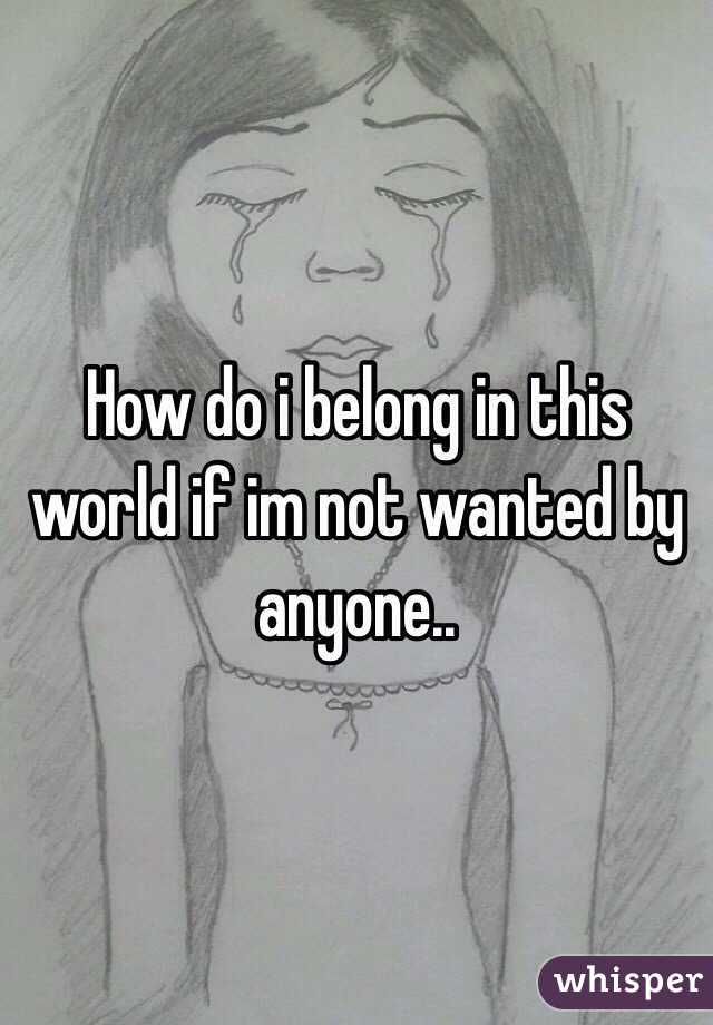 How do i belong in this world if im not wanted by anyone..