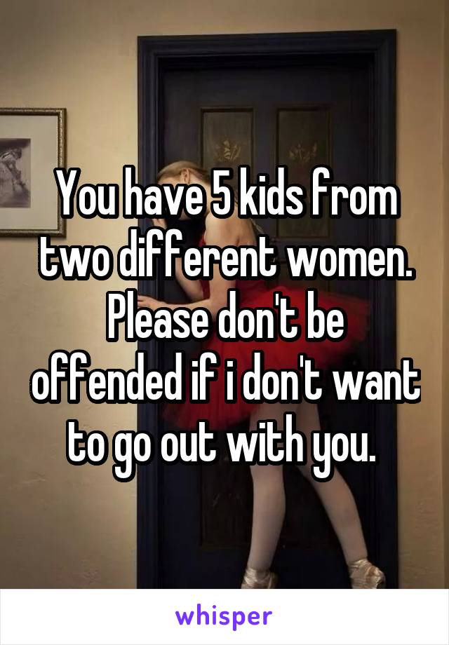 You have 5 kids from two different women. Please don't be offended if i don't want to go out with you. 