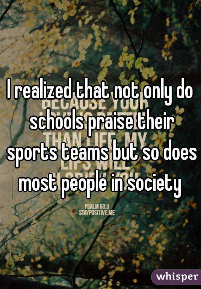 I realized that not only do schools praise their sports teams but so does most people in society 