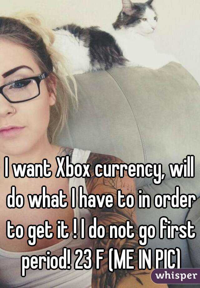 I want Xbox currency, will do what I have to in order to get it ! I do not go first period! 23 F (ME IN PIC)