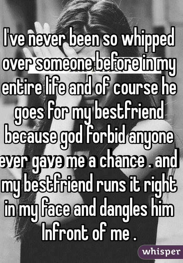 I've never been so whipped over someone before in my entire life and of course he goes for my bestfriend because god forbid anyone ever gave me a chance . and my bestfriend runs it right in my face and dangles him Infront of me . 