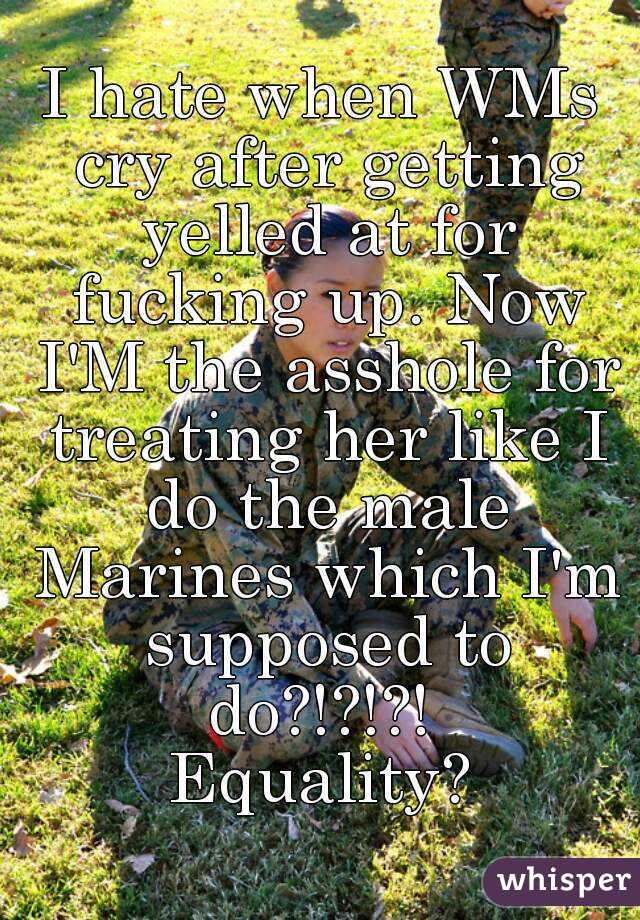 I hate when WMs cry after getting yelled at for fucking up. Now I'M the asshole for treating her like I do the male Marines which I'm supposed to do?!?!?! 
Equality?